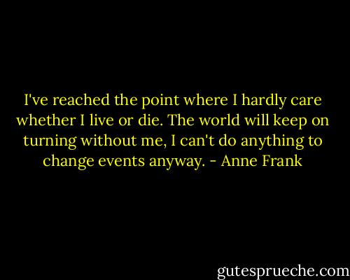 I've reached the point where I hardly care whether I live or die. The world will keep on turning without me, I can't do anything to change events anyway. - Anne Frank