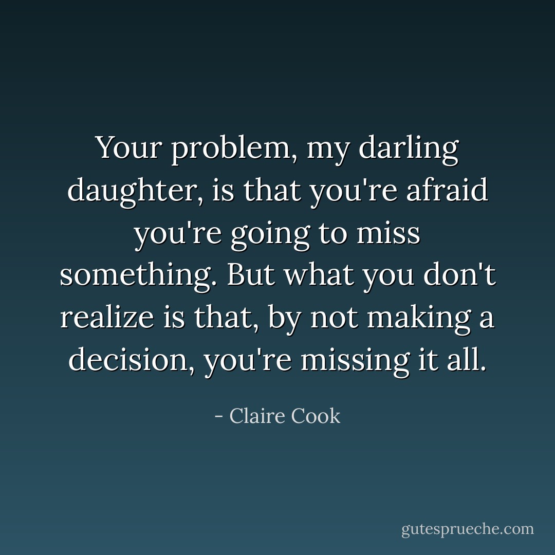 Your problem, my darling daughter, is that you're afraid you're going to miss something. But what you don't realize is that, by not making a decision, you're missing it all. - Claire Cook