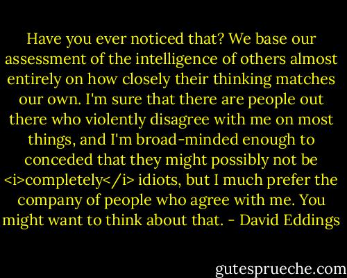 Have you ever noticed that? We base our assessment of the intelligence of others almost entirely on how closely their thinking matches our own. I'm sure that there are people out there who violently disagree with me on most things, and I'm broad-minded enough to conceded that they might possibly not be <i>completely</i> idiots, but I much prefer the company of people who agree with me.<br />You might want to think about that. - David Eddings