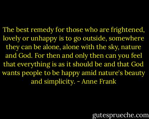 The best remedy for those who are frightened, lovely or unhappy is to go outside, somewhere they can be alone, alone with the sky, nature and God. For then and only then can you feel that everything is as it should be and that God wants people to be happy amid nature's beauty and simplicity. - Anne Frank