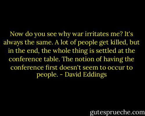 Now do you see why war irritates me? It's always the same. A lot of people get killed, but in the end, the whole thing is settled at the conference table. The notion of having the conference first doesn't seem to occur to people. - David Eddings