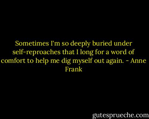 Sometimes I'm so deeply buried under self-reproaches that I long for a word of comfort to help me dig myself out again. - Anne Frank