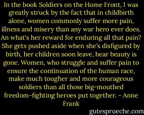 In the book Soldiers on the Home Front, I was greatly struck by the fact that in childbirth alone, women commonly suffer more pain, illness and misery than any war hero ever does. An what's her reward for enduring all that pain? She gets pushed aside when she's disfigured by birth, her children soon leave, hear beauty is gone. Women, who struggle and suffer pain to ensure the continuation of the human race, make much tougher and more courageous soldiers than all those big-mouthed freedom-fighting heroes put together. - Anne Frank