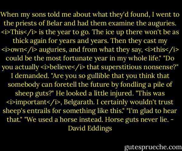 When my sons told me about what they'd found, I went to the priests of Belar and had them examine the auguries. <i>This</i> is the year to go. The ice up there won't be as thick again for years and years. Then they cast my <i>own</i> auguries, and from what they say, <i>this</i> could be the most fortunate year in my whole life."<br />"Do you actually <i>believe</i> that superstitious nonsense?" I demanded. "Are you so gullible that you think that somebody can foretell the future by fondling a pile of sheep guts?"<br />He looked a little injured. "This was <i>important</i>, Belgarath. I certainly wouldn't trust sheep's entrails for something like this."<br />"I'm glad to hear that."<br />"We used a horse instead. Horse guts never lie. - David Eddings