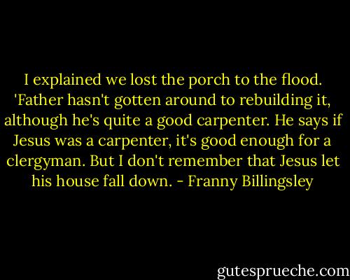 I explained we lost the porch to the flood. 'Father hasn't gotten around to rebuilding it, although he's quite a good carpenter. He says if Jesus was a carpenter, it's good enough for a clergyman. But I don't remember that Jesus let his house fall down. - Franny Billingsley