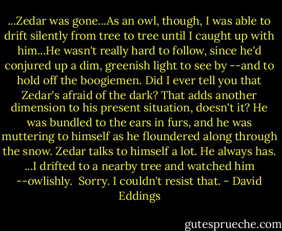 ...Zedar was gone...As an owl, though, I was able to drift silently from tree to tree until I caught up with him...He wasn't really hard to follow, since he'd conjured up a dim, greenish light to see by --and to hold off the boogiemen. Did I ever tell you that Zedar's afraid of the dark? That adds another dimension to his present situation, doesn't it?<br />He was bundled to the ears in furs, and he was muttering to himself as he floundered along through the snow. Zedar talks to himself a lot. He always has.<br />...I drifted to a nearby tree and watched him --owlishly.<br /><br />Sorry. I couldn't resist that. - David Eddings