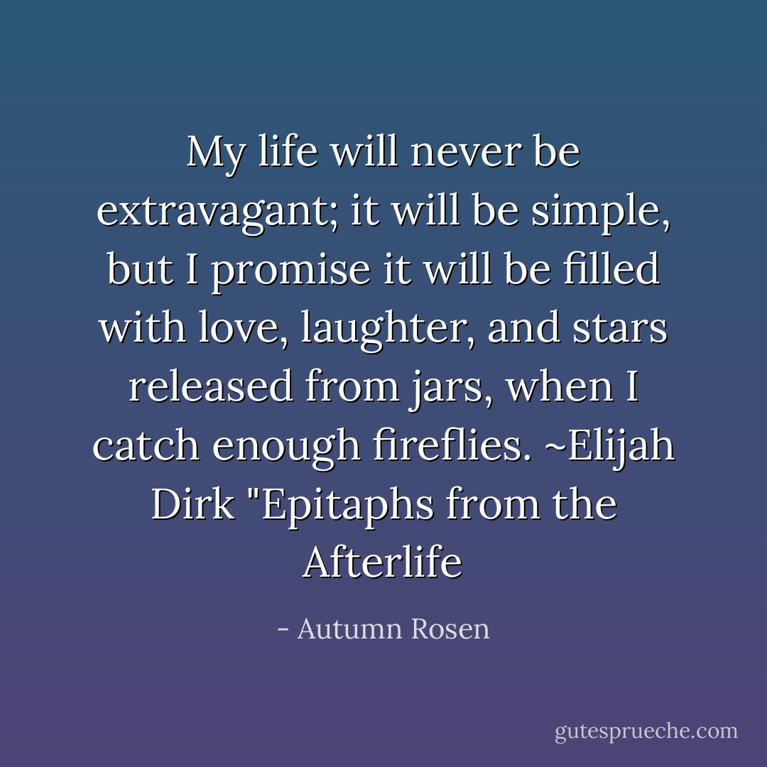My life will never be extravagant; it will be simple, but I promise it will be filled with love, laughter, and stars released from jars, when I catch enough fireflies. ~Elijah Dirk "Epitaphs from the Afterlife - Autumn Rosen