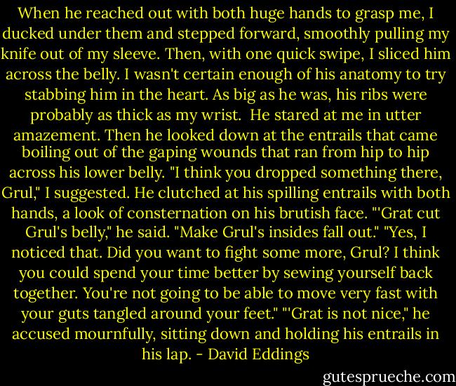 When he reached out with both huge hands to grasp me, I ducked under them and stepped forward, smoothly pulling my knife out of my sleeve. Then, with one quick swipe, I sliced him across the belly. I wasn't certain enough of his anatomy to try stabbing him in the heart. As big as he was, his ribs were probably as thick as my wrist. <br />He stared at me in utter amazement. Then he looked down at the entrails that came boiling out of the gaping wounds that ran from hip to hip across his lower belly.<br />"I think you dropped something there, Grul," I suggested.<br />He clutched at his spilling entrails with both hands, a look of consternation on his brutish face. "'Grat cut Grul's belly," he said. "Make Grul's insides fall out."<br />"Yes, I noticed that. Did you want to fight some more, Grul? I think you could spend your time better by sewing yourself back together. You're not going to be able to move very fast with your guts tangled around your feet."<br />"'Grat is not nice," he accused mournfully, sitting down and holding his entrails in his lap. - David Eddings