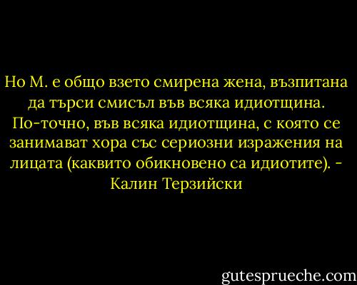 Но М. е общо взето смирена жена, възпитана да търси смисъл във всяка идиотщина. По-точно, във всяка идиотщина, с която се занимават хора със сериозни изражения на лицата (каквито обикновено са идиотите). - Калин Терзийски
