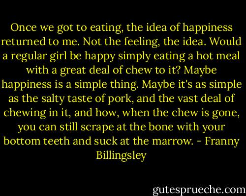 Once we got to eating, the idea of happiness returned to me. Not the feeling, the idea. Would a regular girl be happy simply eating a hot meal with a great deal of chew to it? Maybe happiness is a simple thing. Maybe it's as simple as the salty taste of pork, and the vast deal of chewing in it, and how, when the chew is gone, you can still scrape at the bone with your bottom teeth and suck at the marrow. - Franny Billingsley