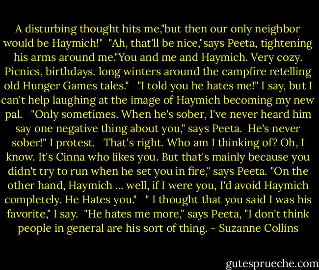 A disturbing thought hits me,"but then our only neighbor would be Haymich!"<br /> "Ah, that'll be nice,"says Peeta, tightening his arms around me."You and me and Haymich. Very cozy. Picnics, birthdays. long winters around the campfire retelling old Hunger Games tales." <br /> "I told you he hates me!" I say, but I can't help laughing at the image of Haymich becoming my new pal. <br /> "Only sometimes. When he's sober, I've never heard him say one negative thing about you," says Peeta.<br /> He's never sober!" I protest. <br /> That's right. Who am I thinking of? Oh, I know. It's Cinna who likes you. But that's mainly because you didn't try to run when he set you in fire," says Peeta. "On the other hand, Haymich ... well, if I were you, I'd avoid Haymich completely. He Hates you." <br /> " I thought that you said I was his favorite," I say.<br /> "He hates me more," says Peeta, "I don't think people in general are his sort of thing. - Suzanne Collins