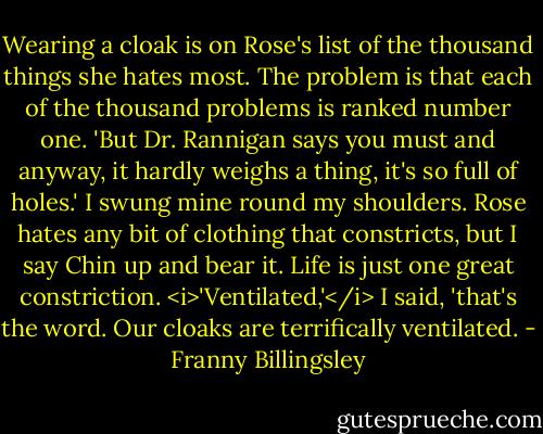 Wearing a cloak is on Rose's list of the thousand things she hates most. The problem is that each of the thousand problems is ranked number one.<br />'But Dr. Rannigan says you must and anyway, it hardly weighs a thing, it's so full of holes.' I swung mine round my shoulders. Rose hates any bit of clothing that constricts, but I say Chin up and bear it. Life is just one great constriction.<br /><i>'Ventilated,'</i> I said, 'that's the word. Our cloaks are terrifically ventilated. - Franny Billingsley