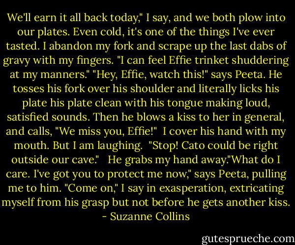 We'll earn it all back today," I say, and we both plow into our plates. Even cold, it's one of the things I've ever tasted. I abandon my fork and scrape up the last dabs of gravy with my fingers. "I can feel Effie trinket shuddering at my manners."<br />"Hey, Effie, watch this!" says Peeta. He tosses his fork over his shoulder and literally licks his plate his plate clean with his tongue making loud, satisfied sounds. Then he blows a kiss to her in general, and calls, "We miss you, Effie!" <br />I cover his hand with my mouth. But I am laughing. <br />"Stop! Cato could be right outside our cave." <br /> He grabs my hand away."What do I care. I've got you to protect me now," says Peeta, pulling me to him.<br />"Come on," I say in exasperation, extricating myself from his grasp but not before he gets another kiss. - Suzanne Collins