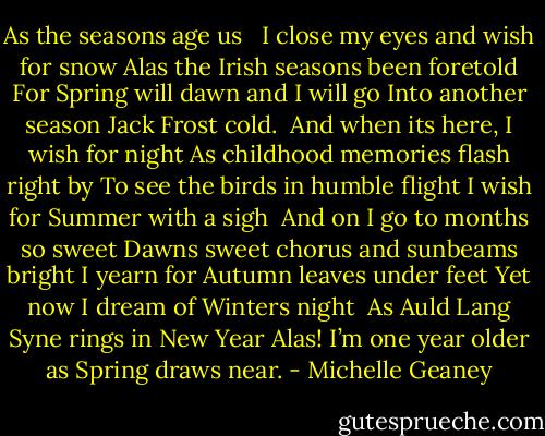 As the seasons age us <br /><br />I close my eyes and wish for snow<br />Alas the Irish seasons been foretold<br />For Spring will dawn and I will go<br />Into another season Jack Frost cold.<br /><br />And when its here, I wish for night<br />As childhood memories flash right by<br />To see the birds in humble flight<br />I wish for Summer with a sigh<br /><br />And on I go to months so sweet<br />Dawns sweet chorus and sunbeams bright<br />I yearn for Autumn leaves under feet<br />Yet now I dream of Winters night<br /><br />As Auld Lang Syne rings in New Year<br />Alas! I’m one year older as Spring draws near. - Michelle Geaney