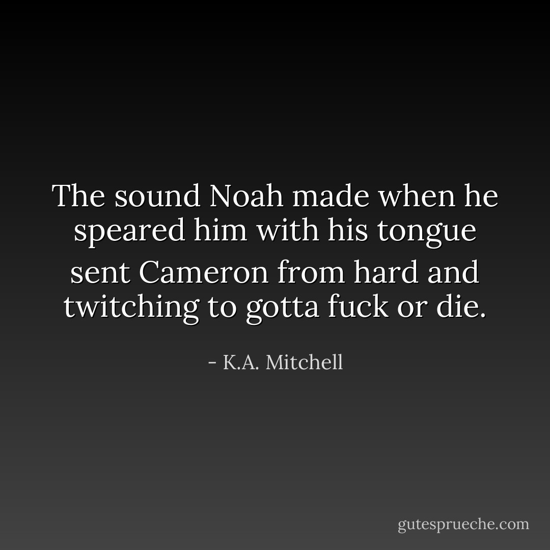 The sound Noah made when he speared him with his tongue sent Cameron from hard and twitching to gotta fuck or die. - K.A. Mitchell