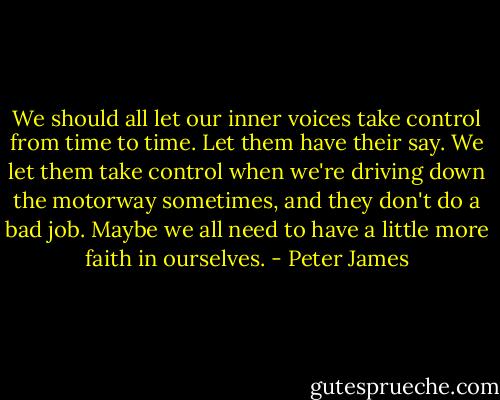 We should all let our inner voices take control from time to time. Let them have their say. We let them take control when we're driving down the motorway sometimes, and they don't do a bad job. Maybe we all need to have a little more faith in ourselves. - Peter James