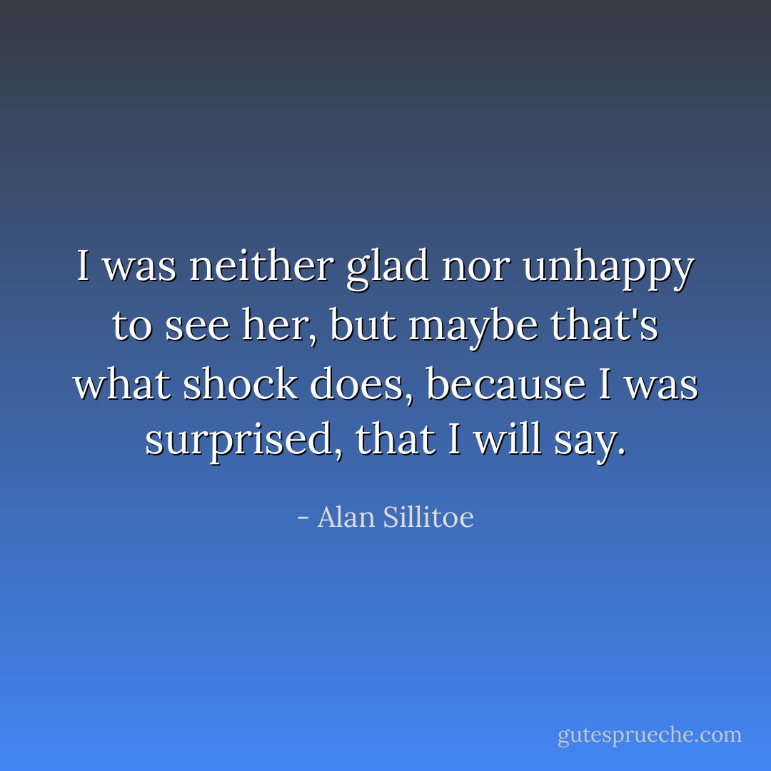 I was neither glad nor unhappy to see her, but maybe that's what shock does, because I was surprised, that I will say. - Alan Sillitoe
