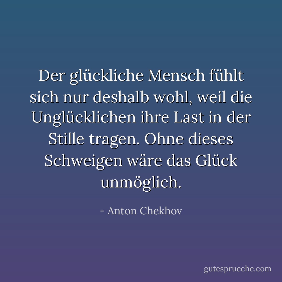 Der glückliche Mensch fühlt sich nur deshalb wohl, weil die Unglücklichen ihre Last in der Stille tragen. Ohne dieses Schweigen wäre das Glück unmöglich. - Anton Chekhov<