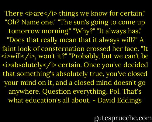 There <i>are</i> things we know for certain."<br />"Oh? Name one."<br />"The sun's going to come up tomorrow morning."<br />"Why?"<br />"It always has."<br />"Does that really mean that it always will?"<br />A faint look of consternation crossed her face. "It <i>will</i>, won't it?"<br />"Probably, but we can't be <i>absolutely</i> certain. Once you've decided that something's absolutely true, you've closed your mind on it, and a closed mind doesn't go anywhere. Question everything, Pol. That's what education's all about. - David Eddings