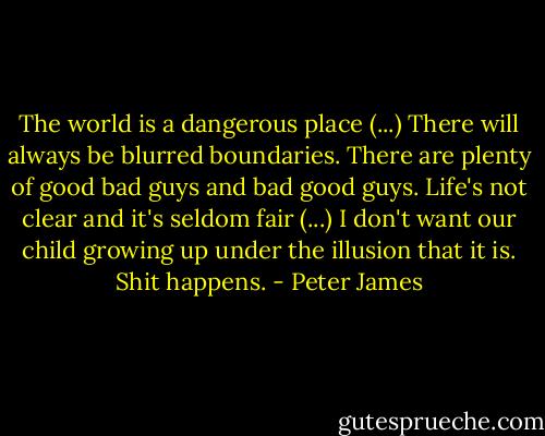 The world is a dangerous place (...) There will always be blurred boundaries. There are plenty of good bad guys and bad good guys. Life's not clear and it's seldom fair (...) I don't want our child growing up under the illusion that it is. Shit happens. - Peter James