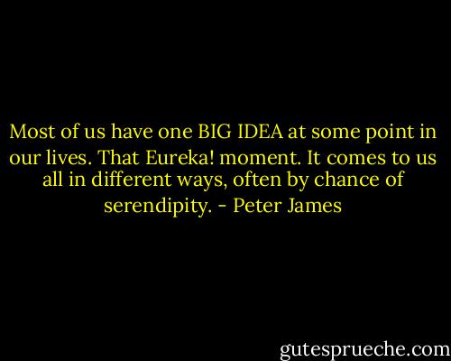 Most of us have one BIG IDEA at some point in our lives. That Eureka! moment. It comes to us all in different ways, often by chance of serendipity. - Peter James