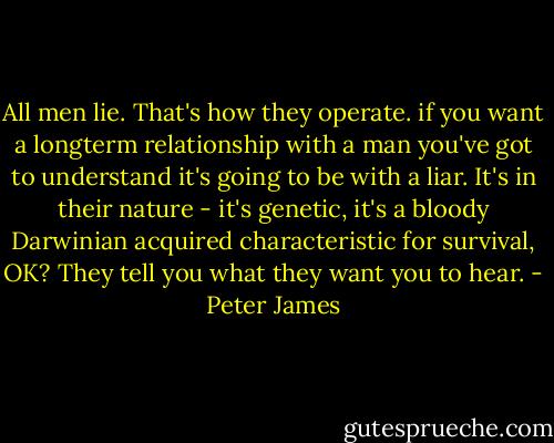 All men lie. That's how they operate. if you want a longterm relationship with a man you've got to understand it's going to be with a liar. It's in their nature - it's genetic, it's a bloody Darwinian acquired characteristic for survival, OK? They tell you what they want you to hear. - Peter James
