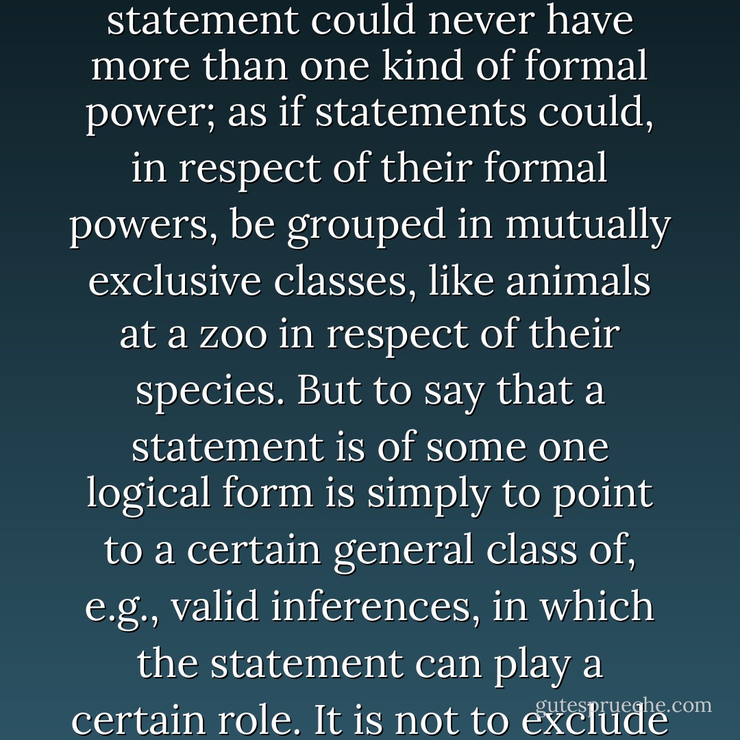 It remains to mention some of the ways in which people have spoken misleadingly of logical form. One of the commonest of these is to talk of 'the logical form' of a statement; as if a statement could never have more than one kind of formal power; as if statements could, in respect of their formal powers, be grouped in mutually exclusive classes, like animals at a zoo in respect of their species. But to say that a statement is of some one logical form is simply to point to a certain general class of, e.g., valid inferences, in which the statement can play a certain role. It is not to exclude the possibility of there being other general classes of valid inferences in which the statement can play a certain role - Peter Frederick Strawson