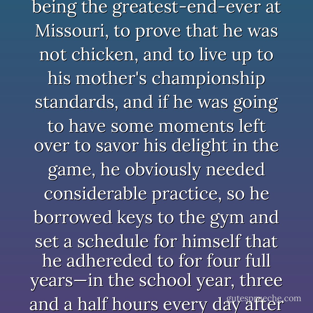If basketball was going to enable Bradley to make friends, to prove that a banker's son is as good as the next fellow, to prove that he could do without being the greatest-end-ever at Missouri, to prove that he was not chicken, and to live up to his mother's championship standards, and if he was going to have some moments left over to savor his delight in the game, he obviously needed considerable practice, so he borrowed keys to the gym and set a schedule for himself that he adhereded to for four full years—in the school year, three and a half hours every day after school, nine to five on Saturday, one-thirty to five on Sunday, and, in the summer, about three hours a day. - John McPhee