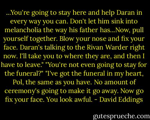 ...You're going to stay here and help Daran in every way you can. Don't let him sink into melancholia the way his father has...Now, pull yourself together. Blow your nose and fix your face. Daran's talking to the Rivan Warder right now. I'll take you to where they are, and then I have to leave."<br />"You're not even going to stay for the funeral?"<br />"I've got the funeral in my heart, Pol, the same as you have. No amount of ceremony's going to make it go away. Now go fix your face. You look awful. - David Eddings