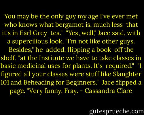 You may be the only guy my age I've ever met who knows what bergamot is, much less <br />that it's in Earl Grey <br />tea." <br />"Yes, well," Jace said, with a supercilious look, "I'm not like other guys. Besides," he <br />added, flipping a book <br />off the shelf, "at the Institute we have to take classes in basic medicinal uses for plants. It's <br />required." <br />"I figured all your classes were stuff like Slaughter 101 and Beheading for Beginners." <br />Jace flipped a page. "Very funny, Fray. - Cassandra Clare