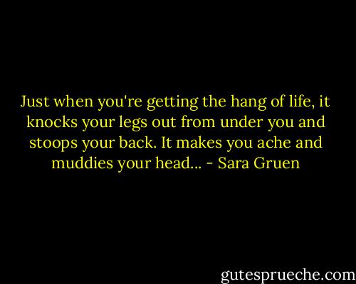 Just when you're getting the hang of life, it knocks your legs out from under you and stoops your back. It makes you ache and muddies your head... - Sara Gruen