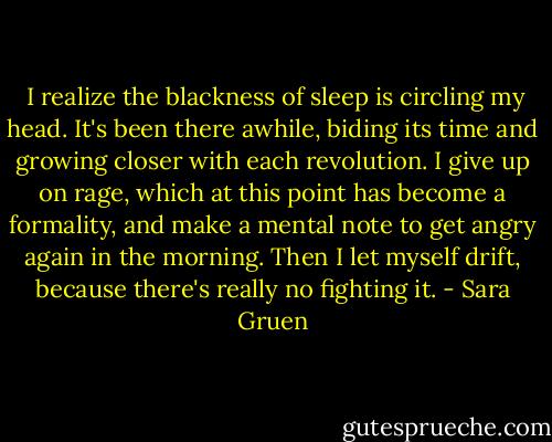  I realize the blackness of sleep is circling my head. It's been there awhile, biding its time and growing closer with each revolution. I give up on rage, which at this point has become a formality, and make a mental note to get angry again in the morning. Then I let myself drift, because there's really no fighting it. - Sara Gruen