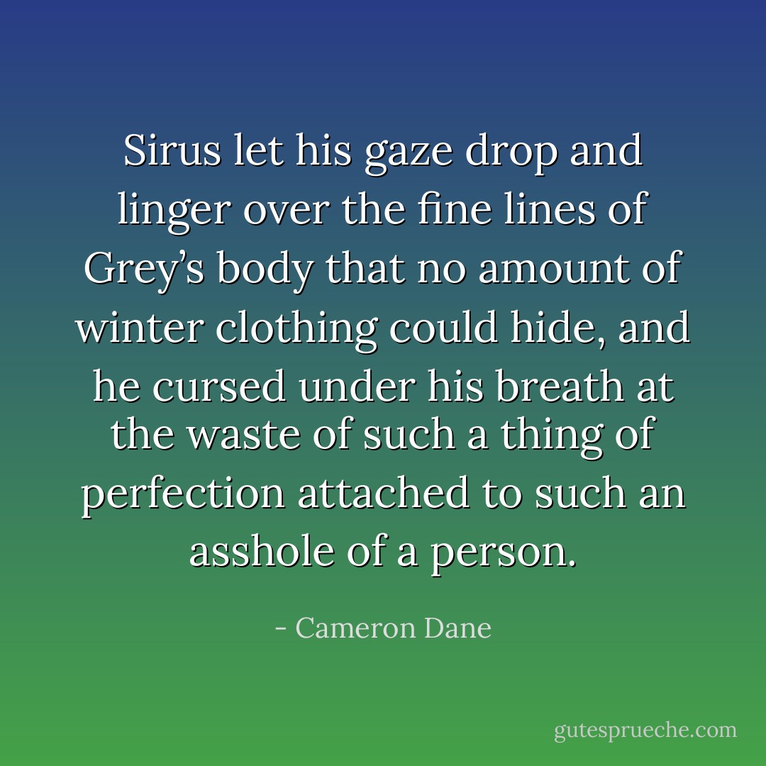 Sirus let his gaze drop and linger over the fine lines of Grey’s body that no amount of winter clothing could hide, and he cursed under his breath at the waste of such a thing of perfection attached to such an asshole of a person. - Cameron Dane