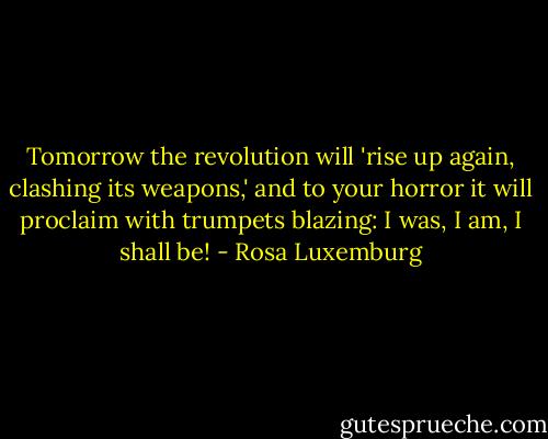 Tomorrow the revolution will 'rise up again, clashing its weapons,' and to your horror it will proclaim with trumpets blazing: I was, I am, I shall be! - Rosa Luxemburg