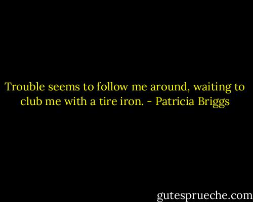 Trouble seems to follow me around, waiting to club me with a tire iron. - Patricia Briggs