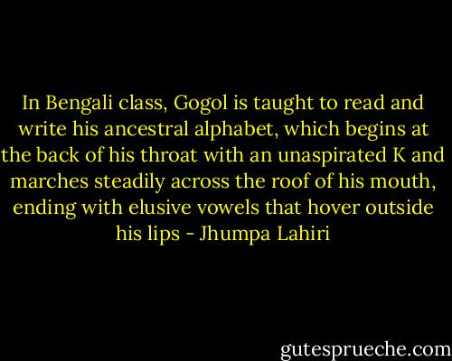 In Bengali class, Gogol is taught to read and write his ancestral alphabet, which begins at the back of his throat with an unaspirated K and marches steadily across the roof of his mouth, ending with elusive vowels that hover outside his lips - Jhumpa Lahiri