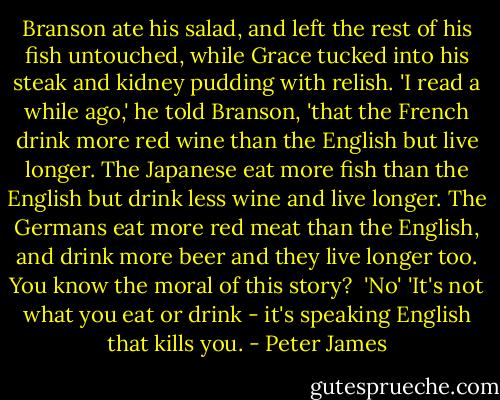 Branson ate his salad, and left the rest of his fish untouched, while Grace tucked into his steak and kidney pudding with relish. 'I read a while ago,' he told Branson, 'that the French drink more red wine than the English but live longer. The Japanese eat more fish than the English but drink less wine and live longer. The Germans eat more red meat than the English, and drink more beer and they live longer too. You know the moral of this story? <br />'No'<br />'It's not what you eat or drink - it's speaking English that kills you. - Peter James