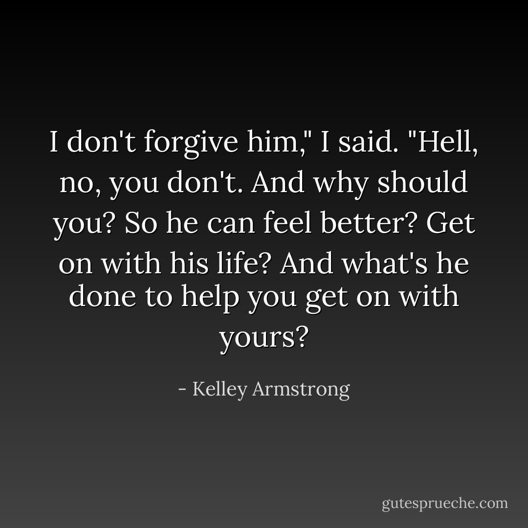 I don't forgive him," I said.<br />"Hell, no, you don't. And why should you? So he can feel better? Get on with his life? And what's he done to help you get on with yours? - Kelley Armstrong