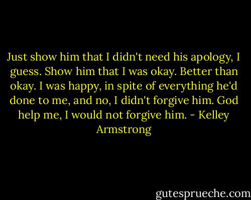 Just show him that I didn't need his apology, I guess. Show him that I was okay. Better than okay. I was happy, in spite of everything he'd done to me, and no, I didn't forgive him. God help me, I would not forgive him. - Kelley Armstrong