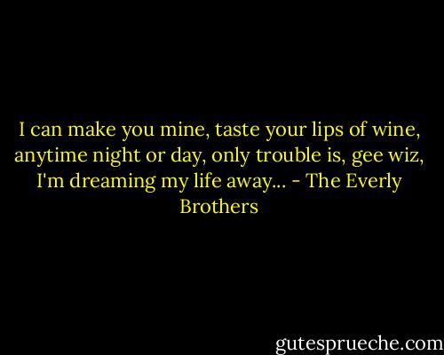 I can make you mine,<br />taste your lips of wine,<br />anytime night or day,<br />only trouble is,<br />gee wiz,<br />I'm dreaming my life away... - The Everly Brothers