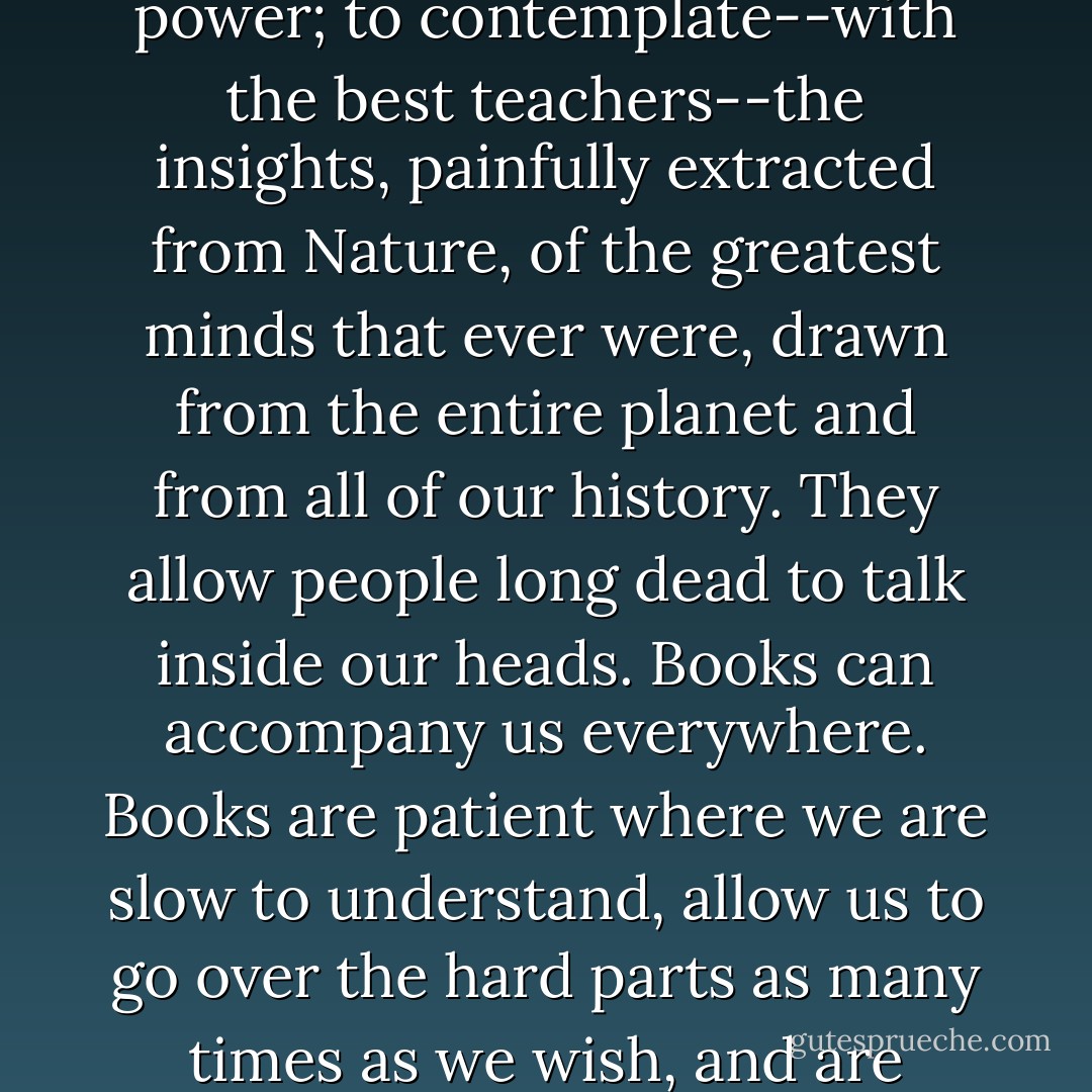 Books, purchasable at low cost, permit us to interrogate the past with high accuracy; to tap the wisdom of our species; to understand the point of view of others, and not just those in power; to contemplate--with the best teachers--the insights, painfully extracted from Nature, of the greatest minds that ever were, drawn from the entire planet and from all of our history. They allow people long dead to talk inside our heads. Books can accompany us everywhere. Books are patient where we are slow to understand, allow us to go over the hard parts as many times as we wish, and are never critical of our lapses. Books are key to understanding the world and participating in a democratic society. - Carl Sagan