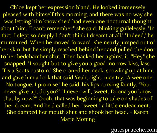 Chloe kept her expression bland. He looked immensely pleased with himself this morning, and there was no way<br />she was letting him know she'd had even one nocturnal thought about him. "I can't remember," she said, blinking<br />guilelessly. "In fact, I slept so deeply I don't think I dreamt at<br />all."<br />"Indeed," he murmured. When he moved forward, she nearly jumped out of her skin, but he simply reached behind<br />her and pulled the door to her bedchamber shut.<br />Then backed her against it.<br />"Hey," she snapped.<br />"I sought but to give you a good morrow kiss, lass. 'Tis a Scots custom."<br />She craned her neck, scowling up at him, and gave him a look that said Yeah, right, nice try.<br />"A wee one. No tongue. I promise," he said, his lips curving faintly.<br />"You never give up, do you?"<br />"I never will, sweet. Doona you know that by now?"<br />Oooh, that was beginning to take on shades of her dream.<br />And he'd called her "sweet," a little endearment. She damped her mouth shut and shook her head. - Karen Marie Moning