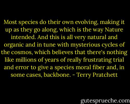 Most species do their own evolving, making it up as they go along, which is the way Nature intended. And this is all very natural and organic and in tune with mysterious cycles of the cosmos, which believes that there's nothing like millions of years of really frustrating trial and error to give a species moral fiber and, in some cases, backbone. - Terry Pratchett