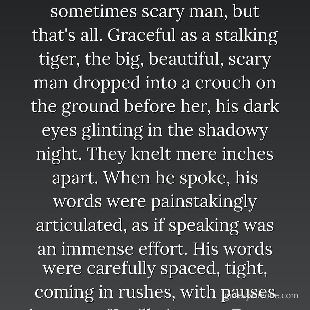 He even moved like an animal, fluid strength and surety. And all the devil ever wants in exchange, a small voice said warningly, is a soul.<br />Oh, puh-lease, Chloe rebuked herself sternly. He's a man, nothing more. A big, beautiful, sometimes scary man, but that's all.<br />Graceful as a stalking tiger, the big, beautiful, scary man dropped into a crouch on the ground before her, his dark eyes glinting in the shadowy night. They knelt mere inches apart. When he spoke, his words were painstakingly articulated, as if speaking was an immense effort. His words were carefully spaced, tight, coming in rushes, with<br />pauses between.<br />"I will give you. Every. Artifact I own. If you kiss. Me and ask no. Questions."<br />"Huh?" Chloe gaped.<br />"No questions," he hissed. He shook his head violently, as if trying to scatter something from it. - Karen Marie Moning
