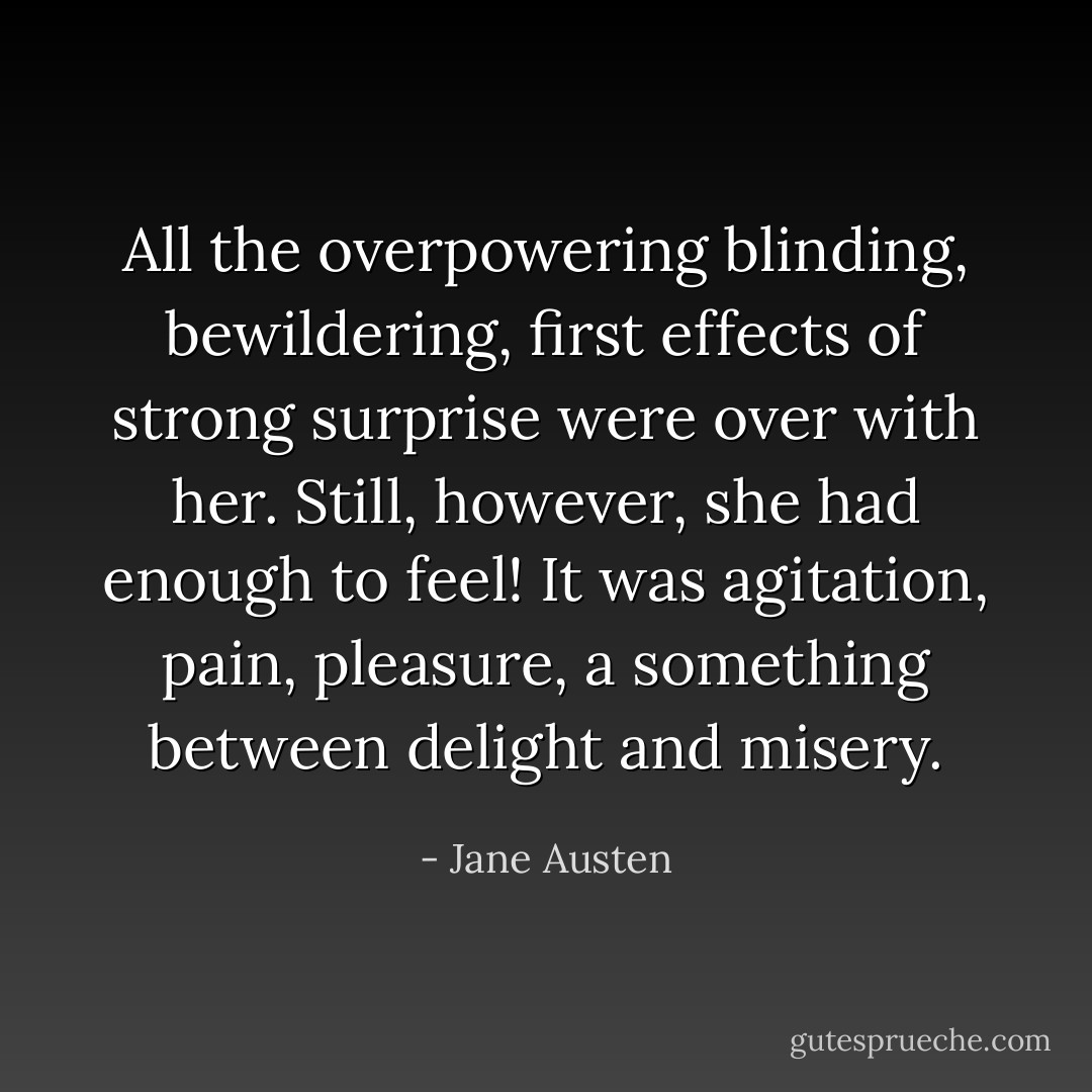 All the overpowering blinding, bewildering, first effects of strong surprise were over with her. Still, however, she had enough to feel! It was agitation, pain, pleasure, a something between delight and misery. - Jane Austen