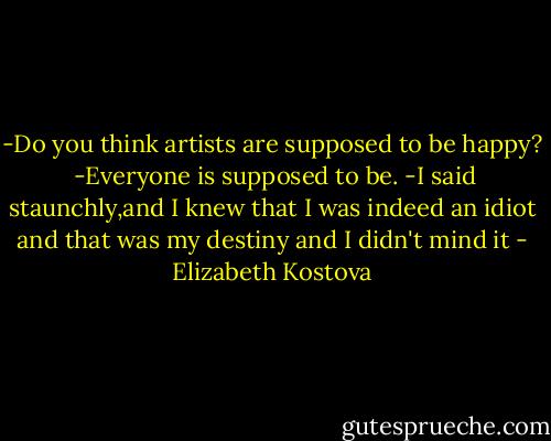 -Do you think artists are supposed to be happy? <br />-Everyone is supposed to be. -I said staunchly,and I knew that I was indeed an idiot and that was my destiny and I didn't mind it - Elizabeth Kostova