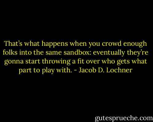 That’s what happens when you crowd enough folks into the same sandbox: eventually they’re gonna start throwing a fit over who gets what part to play with. - Jacob D. Lochner