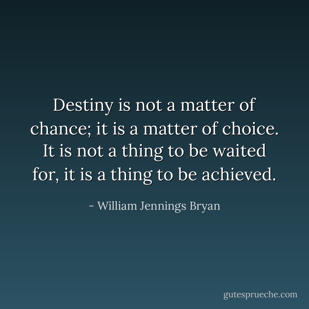 Destiny is not a matter of chance; it is a matter of choice. It is not a thing to be waited for, it is a thing to be achieved. - William Jennings Bryan