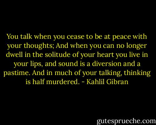 You talk when you cease to be at peace with your thoughts;<br />And when you can no longer dwell in the solitude of your heart you live in your lips, and sound is a diversion and a pastime.<br />And in much of your talking, thinking is half murdered. - Kahlil Gibran