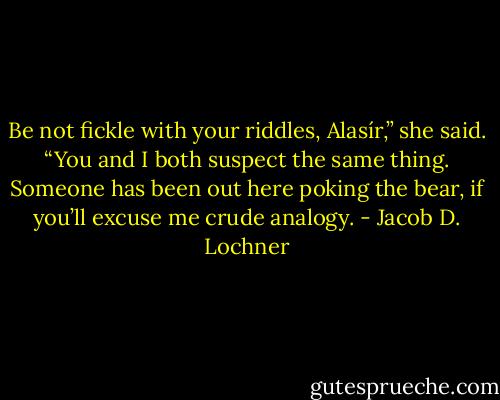 Be not fickle with your riddles, Alasír,” she said. “You and I both suspect the same thing. Someone has been out here poking the bear, if you’ll excuse me crude analogy. - Jacob D. Lochner